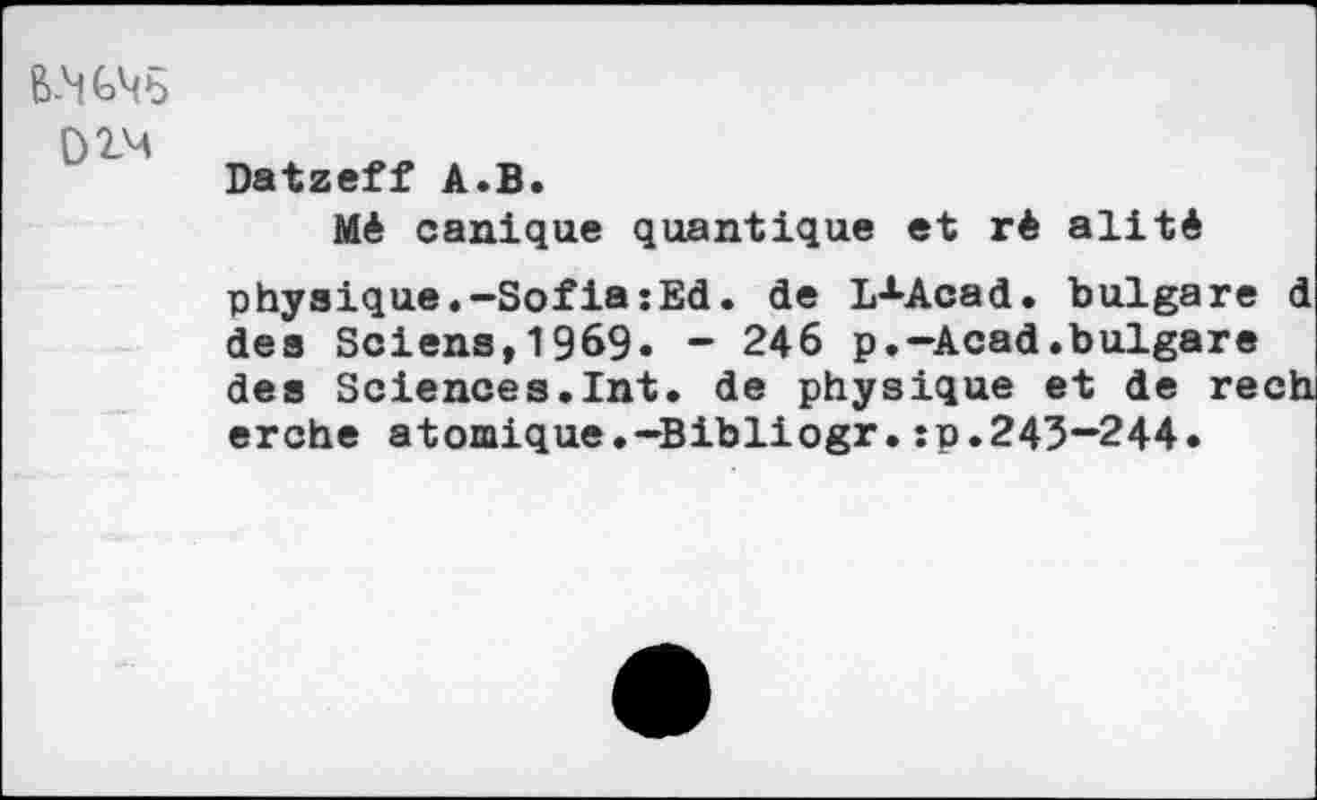 ﻿02-M
Datzeff A.B.
Mé canique quantique et rê alité physique.—Sofia:Ed. de lAAcad. bulgare d des Sciens,19&9» - 246 p.-Acad.bulgare des Sciences.Int. de physique et de rech erche atomique.-Bibliogr.:p.243—244.